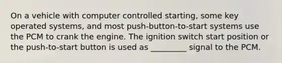 On a vehicle with computer controlled starting, some key operated systems, and most push-button-to-start systems use the PCM to crank the engine. The ignition switch start position or the push-to-start button is used as _________ signal to the PCM.