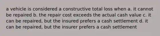 a vehicle is considered a constructive total loss when a. it cannot be repaired b. the repair cost exceeds the actual cash value c. it can be repaired, but the insured prefers a cash settlement d. it can be repaired, but the insurer prefers a cash settlement