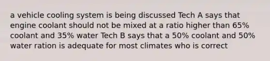 a vehicle cooling system is being discussed Tech A says that engine coolant should not be mixed at a ratio higher than 65% coolant and 35% water Tech B says that a 50% coolant and 50% water ration is adequate for most climates who is correct