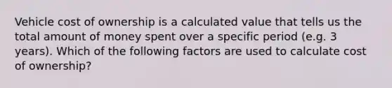 Vehicle cost of ownership is a calculated value that tells us the total amount of money spent over a specific period (e.g. 3 years). Which of the following factors are used to calculate cost of ownership?