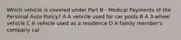 Which vehicle is covered under Part B - Medical Payments of the Personal Auto Policy? A A vehicle used for car pools B A 3-wheel vehicle C A vehicle used as a residence D A family member's company car