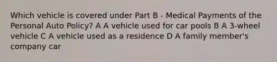 Which vehicle is covered under Part B - Medical Payments of the Personal Auto Policy? A A vehicle used for car pools B A 3-wheel vehicle C A vehicle used as a residence D A family member's company car