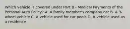 Which vehicle is covered under Part B - Medical Payments of the Personal Auto Policy? A. A family member's company car B. A 3-wheel vehicle C. A vehicle used for car pools D. A vehicle used as a residence