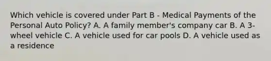 Which vehicle is covered under Part B - Medical Payments of the Personal Auto Policy? A. A family member's company car B. A 3-wheel vehicle C. A vehicle used for car pools D. A vehicle used as a residence