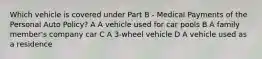 Which vehicle is covered under Part B - Medical Payments of the Personal Auto Policy? A A vehicle used for car pools B A family member's company car C A 3-wheel vehicle D A vehicle used as a residence