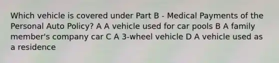 Which vehicle is covered under Part B - Medical Payments of the Personal Auto Policy? A A vehicle used for car pools B A family member's company car C A 3-wheel vehicle D A vehicle used as a residence