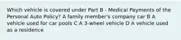 Which vehicle is covered under Part B - Medical Payments of the Personal Auto Policy? A family member's company car B A vehicle used for car pools C A 3-wheel vehicle D A vehicle used as a residence