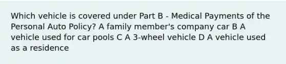 Which vehicle is covered under Part B - Medical Payments of the Personal Auto Policy? A family member's company car B A vehicle used for car pools C A 3-wheel vehicle D A vehicle used as a residence