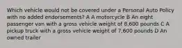 Which vehicle would not be covered under a Personal Auto Policy with no added endorsements? A A motorcycle B An eight passenger van with a gross vehicle weight of 8,600 pounds C A pickup truck with a gross vehicle weight of 7,600 pounds D An owned trailer