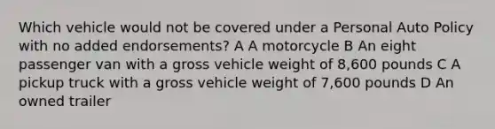 Which vehicle would not be covered under a Personal Auto Policy with no added endorsements? A A motorcycle B An eight passenger van with a gross vehicle weight of 8,600 pounds C A pickup truck with a gross vehicle weight of 7,600 pounds D An owned trailer