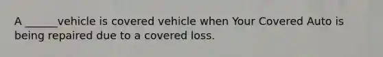 A ______vehicle is covered vehicle when Your Covered Auto is being repaired due to a covered loss.