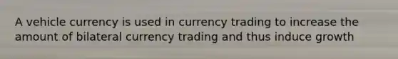 A vehicle currency is used in currency trading to increase the amount of bilateral currency trading and thus induce growth