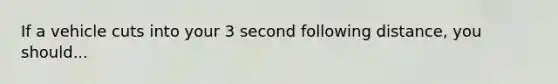 If a vehicle cuts into your 3 second following distance, you should...