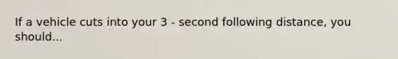 If a vehicle cuts into your 3 - second following distance, you should...