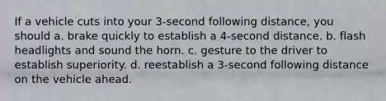 If a vehicle cuts into your 3-second following distance, you should a. brake quickly to establish a 4-second distance. b. flash headlights and sound the horn. c. gesture to the driver to establish superiority. d. reestablish a 3-second following distance on the vehicle ahead.