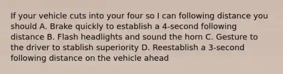 If your vehicle cuts into your four so I can following distance you should A. Brake quickly to establish a 4-second following distance B. Flash headlights and sound the horn C. Gesture to the driver to stablish superiority D. Reestablish a 3-second following distance on the vehicle ahead