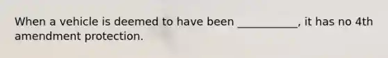 When a vehicle is deemed to have been ___________, it has no 4th amendment protection.