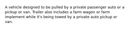 A vehicle designed to be pulled by a private passenger auto or a pickup or van. Trailer also includes a farm wagon or farm implement while it's being towed by a private auto pickup or van.