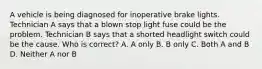 A vehicle is being diagnosed for inoperative brake lights. Technician A says that a blown stop light fuse could be the problem. Technician B says that a shorted headlight switch could be the cause. Who is correct? A. A only B. B only C. Both A and B D. Neither A nor B