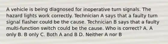 A vehicle is being diagnosed for inoperative turn signals. The hazard lights work correctly. Technician A says that a faulty turn signal flasher could be the cause. Technician B says that a faulty multi-function switch could be the cause. Who is correct? A. A only B. B only C. Both A and B D. Neither A nor B