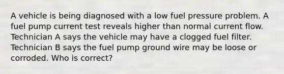 A vehicle is being diagnosed with a low fuel pressure problem. A fuel pump current test reveals higher than normal current flow. Technician A says the vehicle may have a clogged fuel filter. Technician B says the fuel pump ground wire may be loose or corroded. Who is correct?