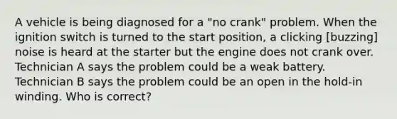 A vehicle is being diagnosed for a "no crank" problem. When the ignition switch is turned to the start position, a clicking [buzzing] noise is heard at the starter but the engine does not crank over. Technician A says the problem could be a weak battery. Technician B says the problem could be an open in the hold-in winding. Who is correct?