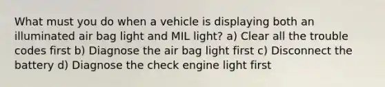 What must you do when a vehicle is displaying both an illuminated air bag light and MIL light? a) Clear all the trouble codes first b) Diagnose the air bag light first c) Disconnect the battery d) Diagnose the check engine light first