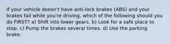 If your vehicle doesn't have anti-lock brakes (ABS) and your brakes fail while you're driving, which of the following should you do FIRST? a) Shift into lower gears. b) Look for a safe place to stop. c) Pump the brakes several times. d) Use the parking brake.