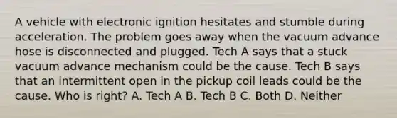 A vehicle with electronic ignition hesitates and stumble during acceleration. The problem goes away when the vacuum advance hose is disconnected and plugged. Tech A says that a stuck vacuum advance mechanism could be the cause. Tech B says that an intermittent open in the pickup coil leads could be the cause. Who is right? A. Tech A B. Tech B C. Both D. Neither