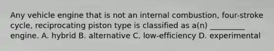 Any vehicle engine that is not an internal combustion, four-stroke cycle, reciprocating piston type is classified as a(n) _________ engine. A. hybrid B. alternative C. low-efficiency D. experimental