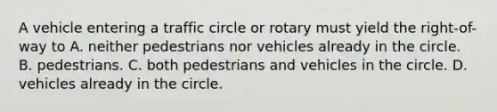 A vehicle entering a traffic circle or rotary must yield the right-of-way to A. neither pedestrians nor vehicles already in the circle. B. pedestrians. C. both pedestrians and vehicles in the circle. D. vehicles already in the circle.