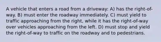 A vehicle that enters a road from a driveway: A) has the right-of-way. B) must enter the roadway immediately. C) must yield to traffic approaching from the right, while it has the right-of-way over vehicles approaching from the left. D) must stop and yield the right-of-way to traffic on the roadway and to pedestrians.