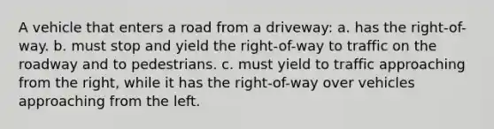 A vehicle that enters a road from a driveway: a. has the right-of-way. b. must stop and yield the right-of-way to traffic on the roadway and to pedestrians. c. must yield to traffic approaching from the right, while it has the right-of-way over vehicles approaching from the left.