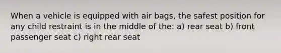 When a vehicle is equipped with air bags, the safest position for any child restraint is in the middle of the: a) rear seat b) front passenger seat c) right rear seat