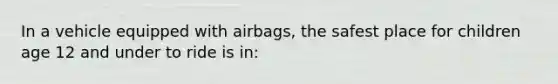 In a vehicle equipped with airbags, the safest place for children age 12 and under to ride is in: