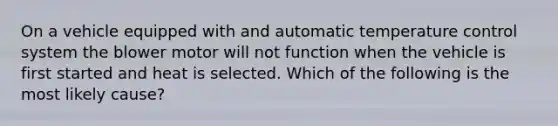 On a vehicle equipped with and automatic temperature control system the blower motor will not function when the vehicle is first started and heat is selected. Which of the following is the most likely cause?