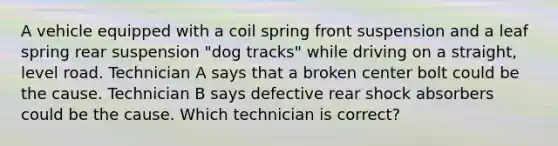 A vehicle equipped with a coil spring front suspension and a leaf spring rear suspension "dog tracks" while driving on a straight, level road. Technician A says that a broken center bolt could be the cause. Technician B says defective rear shock absorbers could be the cause. Which technician is correct?