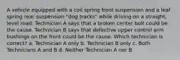 A vehicle equipped with a coil spring front suspension and a leaf spring rear suspension "dog tracks" while driving on a straight, level road. Technician A says that a broken center bolt could be the cause. Technician B says that defective upper control arm bushings on the front could be the cause. Which technician is correct? a. Technician A only b. Technician B only c. Both Technicians A and B d. Neither Technician A nor B