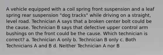 A vehicle equipped with a coil spring front suspension and a leaf spring rear suspension "dog tracks" while driving on a straight, level road. Technician A says that a broken center bolt could be the cause. Technician B says that defective upper control arm bushings on the front could be the cause. Which technician is correct? a. Technician A only b. Technician B only c. Both Technicians A and B d. Neither Technician A nor B