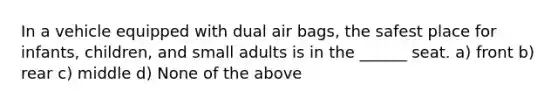 In a vehicle equipped with dual air bags, the safest place for infants, children, and small adults is in the ______ seat. a) front b) rear c) middle d) None of the above