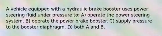 A vehicle equipped with a hydraulic brake booster uses power steering fluid under pressure to: A) operate the power steering system. B) operate the power brake booster. C) supply pressure to the booster diaphragm. D) both A and B.