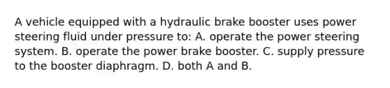 A vehicle equipped with a hydraulic brake booster uses power steering fluid under pressure to: A. operate the power steering system. B. operate the power brake booster. C. supply pressure to the booster diaphragm. D. both A and B.