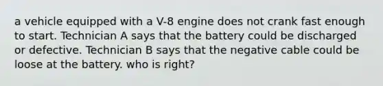 a vehicle equipped with a V-8 engine does not crank fast enough to start. Technician A says that the battery could be discharged or defective. Technician B says that the negative cable could be loose at the battery. who is right?