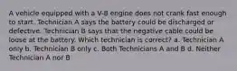 A vehicle equipped with a V-8 engine does not crank fast enough to start. Technician A says the battery could be discharged or defective. Technician B says that the negative cable could be loose at the battery. Which technician is correct? a. Technician A only b. Technician B only c. Both Technicians A and B d. Neither Technician A nor B