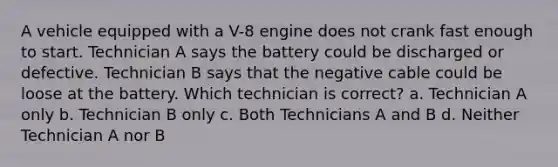 A vehicle equipped with a V-8 engine does not crank fast enough to start. Technician A says the battery could be discharged or defective. Technician B says that the negative cable could be loose at the battery. Which technician is correct? a. Technician A only b. Technician B only c. Both Technicians A and B d. Neither Technician A nor B