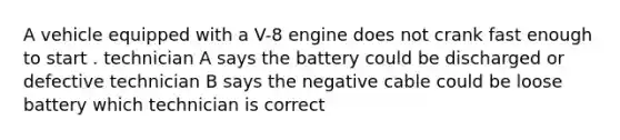 A vehicle equipped with a V-8 engine does not crank fast enough to start . technician A says the battery could be discharged or defective technician B says the negative cable could be loose battery which technician is correct