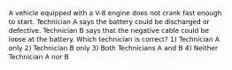 A vehicle equipped with a V-8 engine does not crank fast enough to start. Technician A says the battery could be discharged or defective. Technician B says that the negative cable could be loose at the battery. Which technician is correct? 1) Technician A only 2) Technician B only 3) Both Technicians A and B 4) Neither Technician A nor B