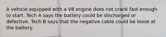 A vehicle equipped with a V8 engine does not crank fast enough to start. Tech A says the battery could be discharged or defective. Tech B says that the negative cable could be loose at the battery.