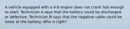 A vehicle equipped with a V-8 engine does not crank fast enough to start. Technician A says that the battery could be discharged or defective. Technician B says that the negative cable could be loose at the battery. Who is right?