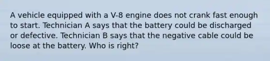 A vehicle equipped with a V-8 engine does not crank fast enough to start. Technician A says that the battery could be discharged or defective. Technician B says that the negative cable could be loose at the battery. Who is right?